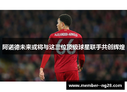 阿诺德未来或将与这三位顶级球星联手共创辉煌 阿诺德未来或将与这三位顶级球星联手共创辉煌