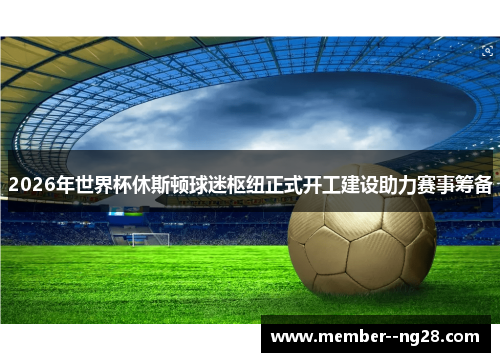 2026年世界杯休斯顿球迷枢纽正式开工建设助力赛事筹备 2026年世界杯休斯顿球迷枢纽正式开工建设助力赛事筹备
