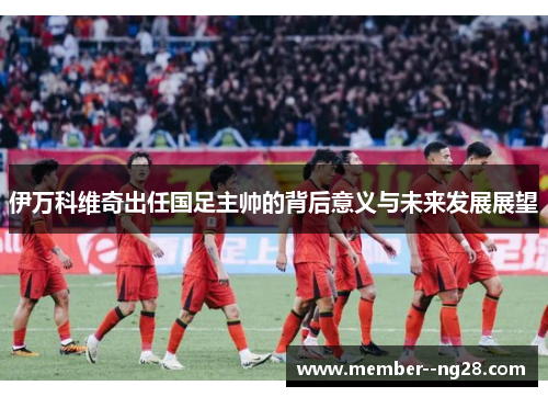 伊万科维奇出任国足主帅的背后意义与未来发展展望 伊万科维奇出任国足主帅的背后意义与未来发展展望
