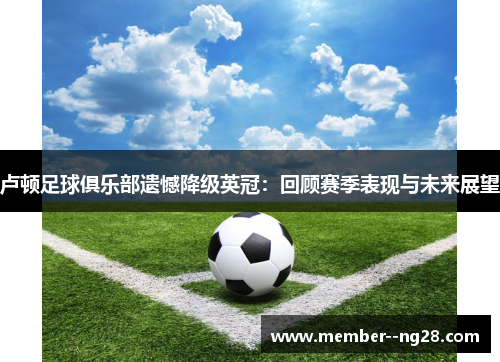 卢顿足球俱乐部遗憾降级英冠:回顾赛季表现与未来展望 卢顿足球俱乐部遗憾降级英冠:回顾赛季表现与未来展望