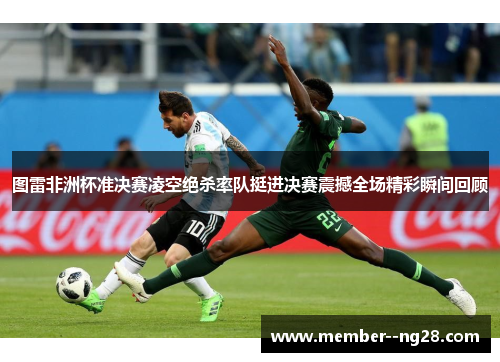 图雷非洲杯准决赛凌空绝杀率队挺进决赛震撼全场精彩瞬间回顾 图雷非洲杯准决赛凌空绝杀率队挺进决赛震撼全场精彩瞬间回顾